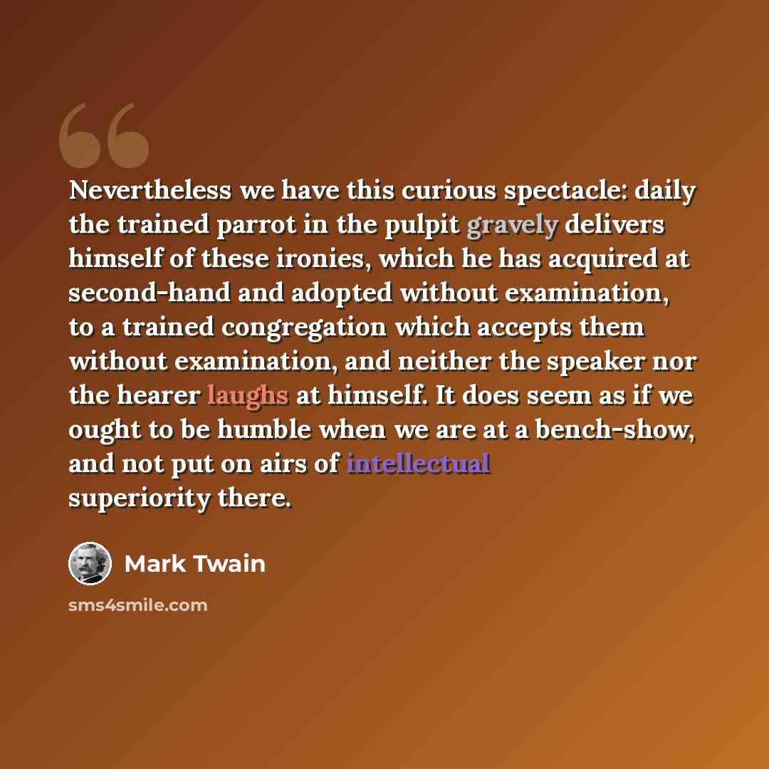 “Nevertheless we have this curious spectacle: daily the trained parrot in the pulpit gravely delivers himself of these ironies, which he has acquired at second-hand and adopted without examination, to a trained congregation which accepts them without examination, and neither the speaker nor the…” quote by Mark Twain
