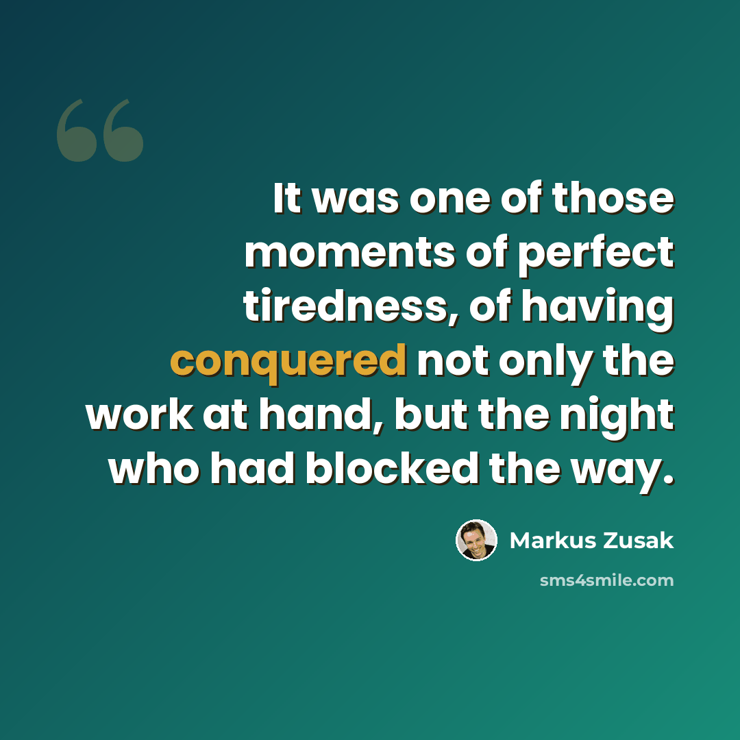 “It was one of those moments of perfect tiredness, of having conquered not only the work at hand, but the night who had blocked the way.” quote by Markus Zusak