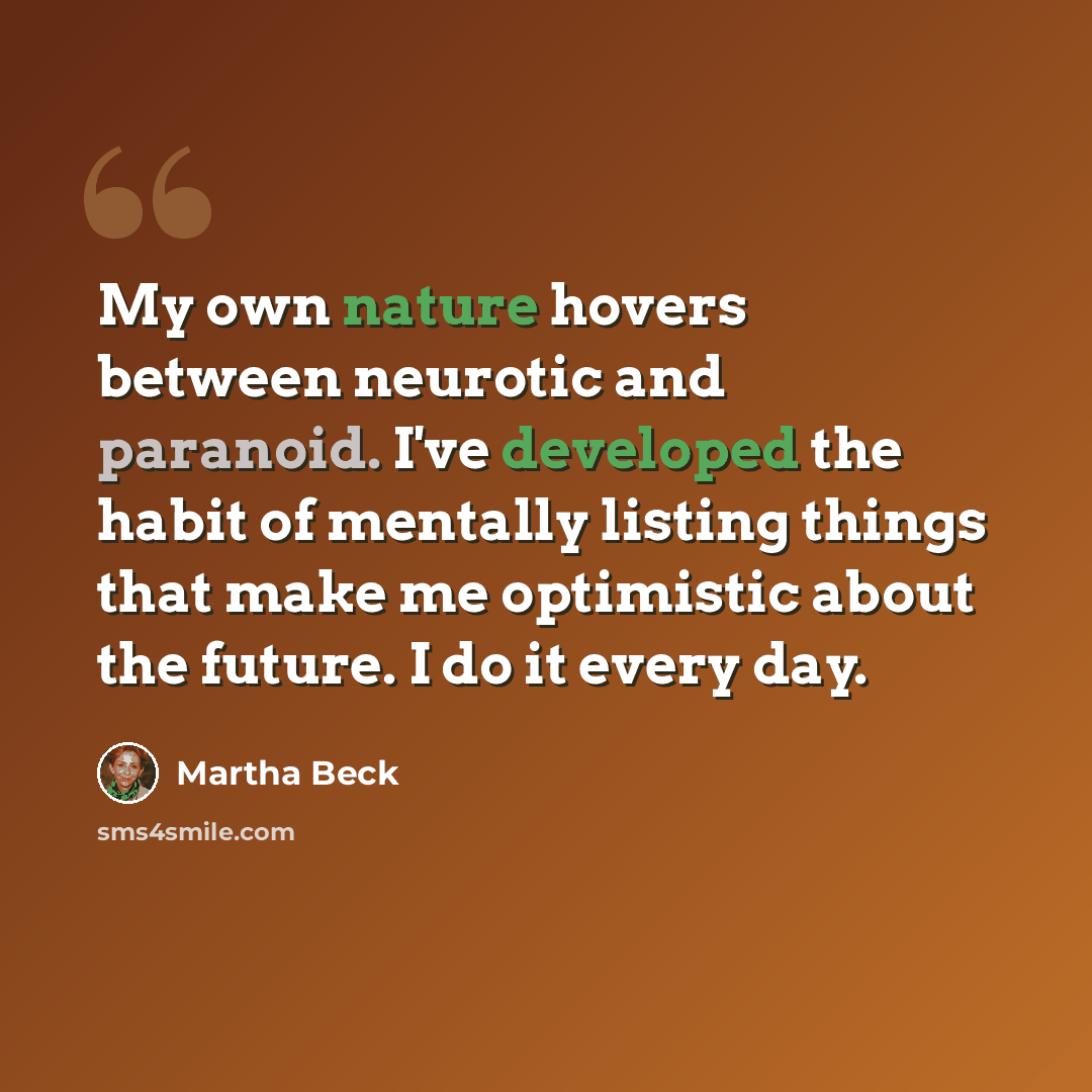 “My own nature hovers between neurotic and paranoid. I've developed the habit of mentally listing things that make me optimistic about the future. I do it every day.” quote by Martha Beck