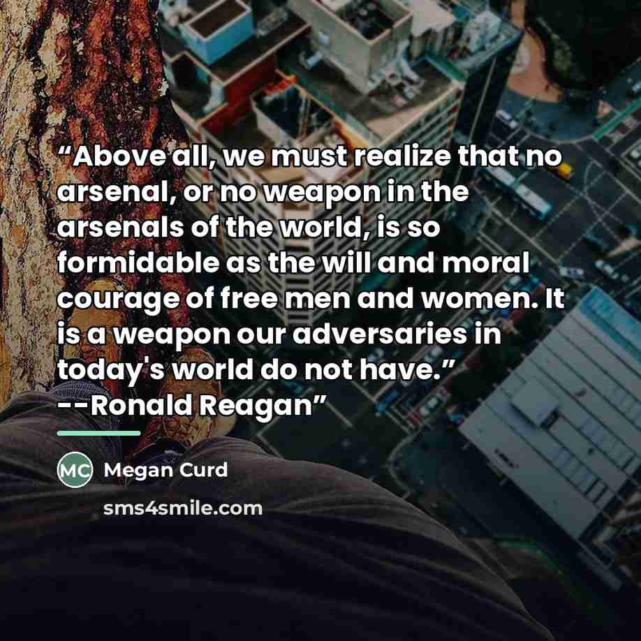 “Above all, we must realize that no arsenal, or no weapon in the arsenals of the world, is so formidable as the will and moral courage of free men and women. It is a weapon our adversaries in today's world do not have.” --Ronald Reagan” quote by Megan Curd