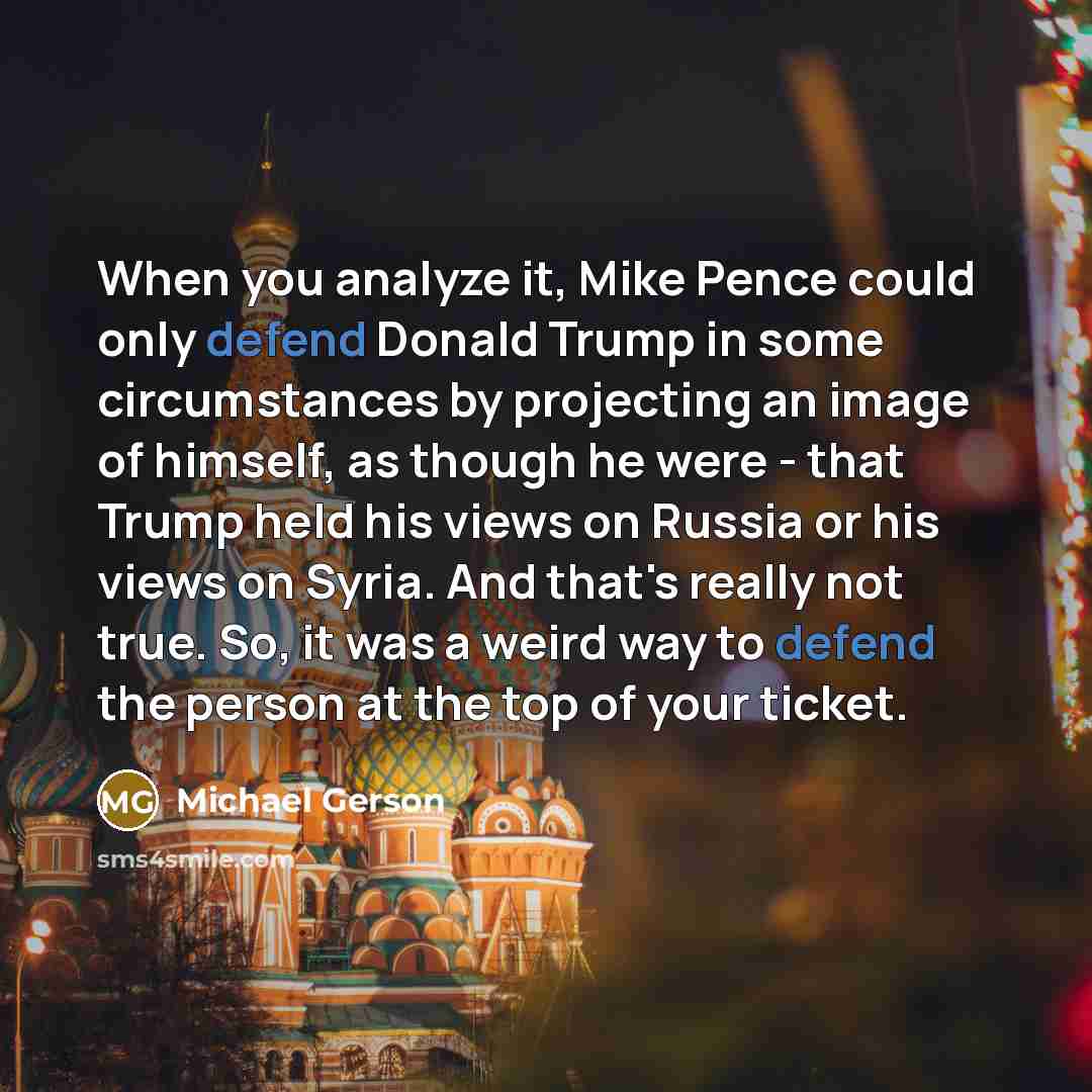 “When you analyze it, Mike Pence could only defend Donald Trump in some circumstances by projecting an image of himself, as though he were - that Trump held his views on Russia or his views on Syria. And that's really not true. So, it was a weird way to defend the person at the top of your ticket.” quote by Michael Gerson