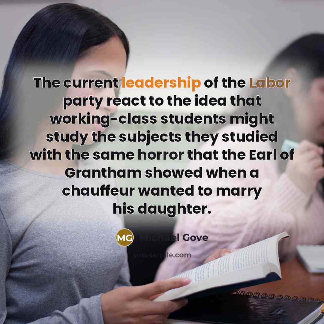 “The current leadership of the Labor party react to the idea that working-class students might study the subjects they studied with the same horror that the Earl of Grantham showed when a chauffeur wanted to marry his daughter.” quote by Michael Gove