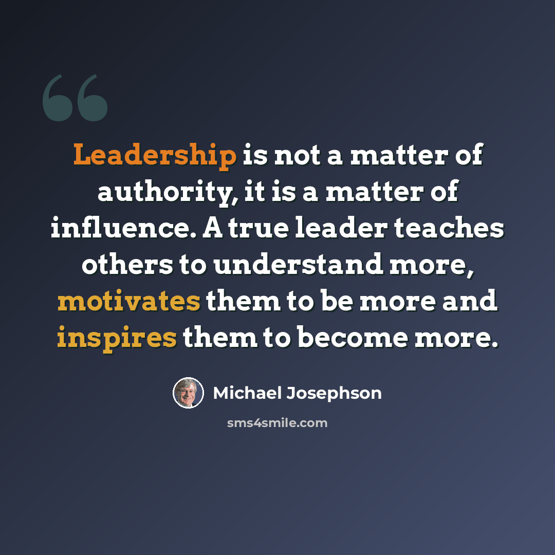 “Leadership is not a matter of authority, it is a matter of influence. A true leader teaches others to understand more, motivates them to be more and inspires them to become more.” quote by Michael Josephson