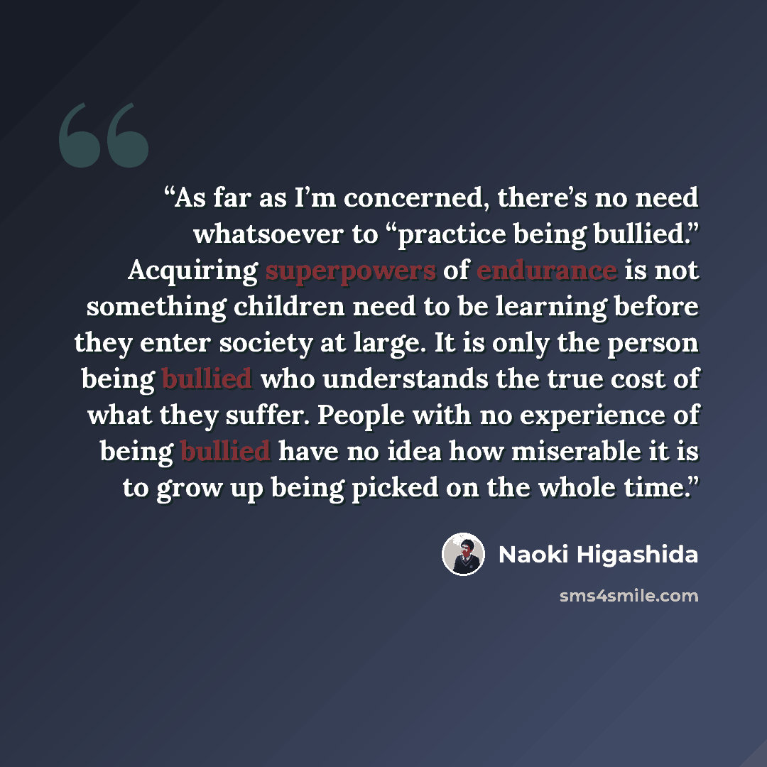 “As far as I’m concerned, there’s no need whatsoever to “practice being bullied.” Acquiring superpowers of endurance is not something children need to be learning before they enter society at large. It is only the person being bullied who understands the true cost of what they suffer. People with…” quote by Naoki Higashida