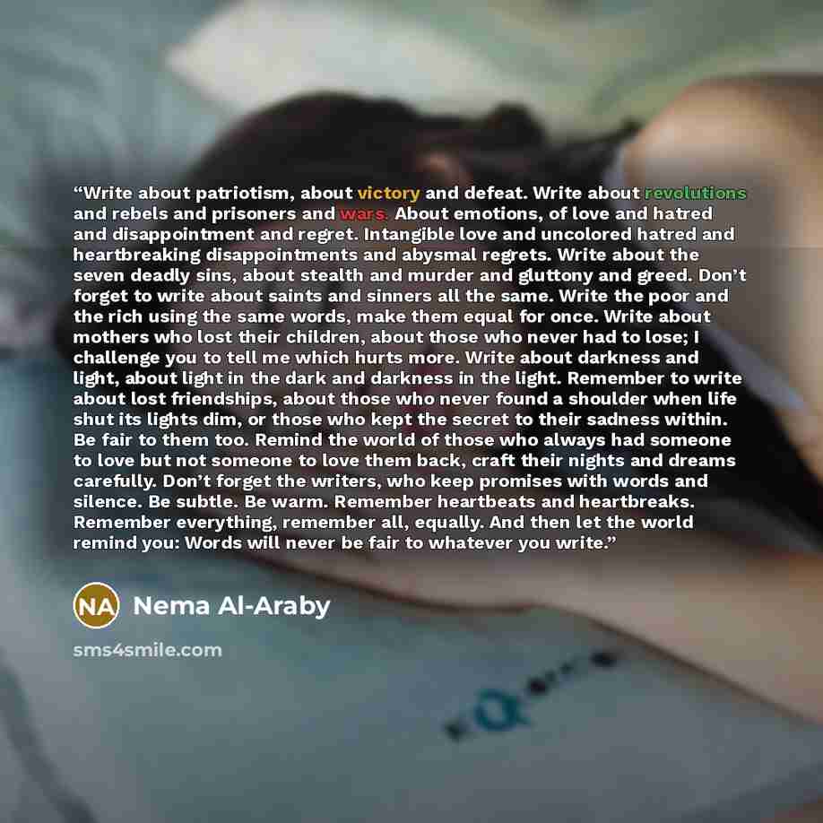 “Write about patriotism, about victory and defeat. Write about revolutions and rebels and prisoners and wars. About emotions, of love and hatred and disappointment and regret. Intangible love and uncolored hatred and heartbreaking disappointments and abysmal regrets. Write about the seven deadly…” quote by Nema Al-Araby