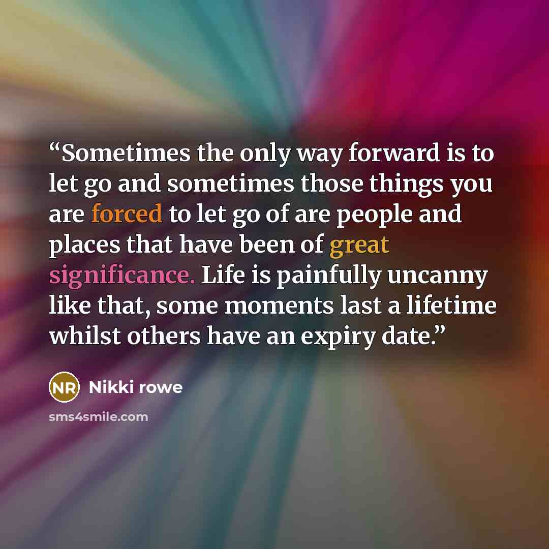 “Sometimes the only way forward is to let go and sometimes those things you are forced to let go of are people and places that have been of great significance. Life is painfully uncanny like that, some moments last a lifetime whilst others have an expiry date.” quote by Nikki rowe