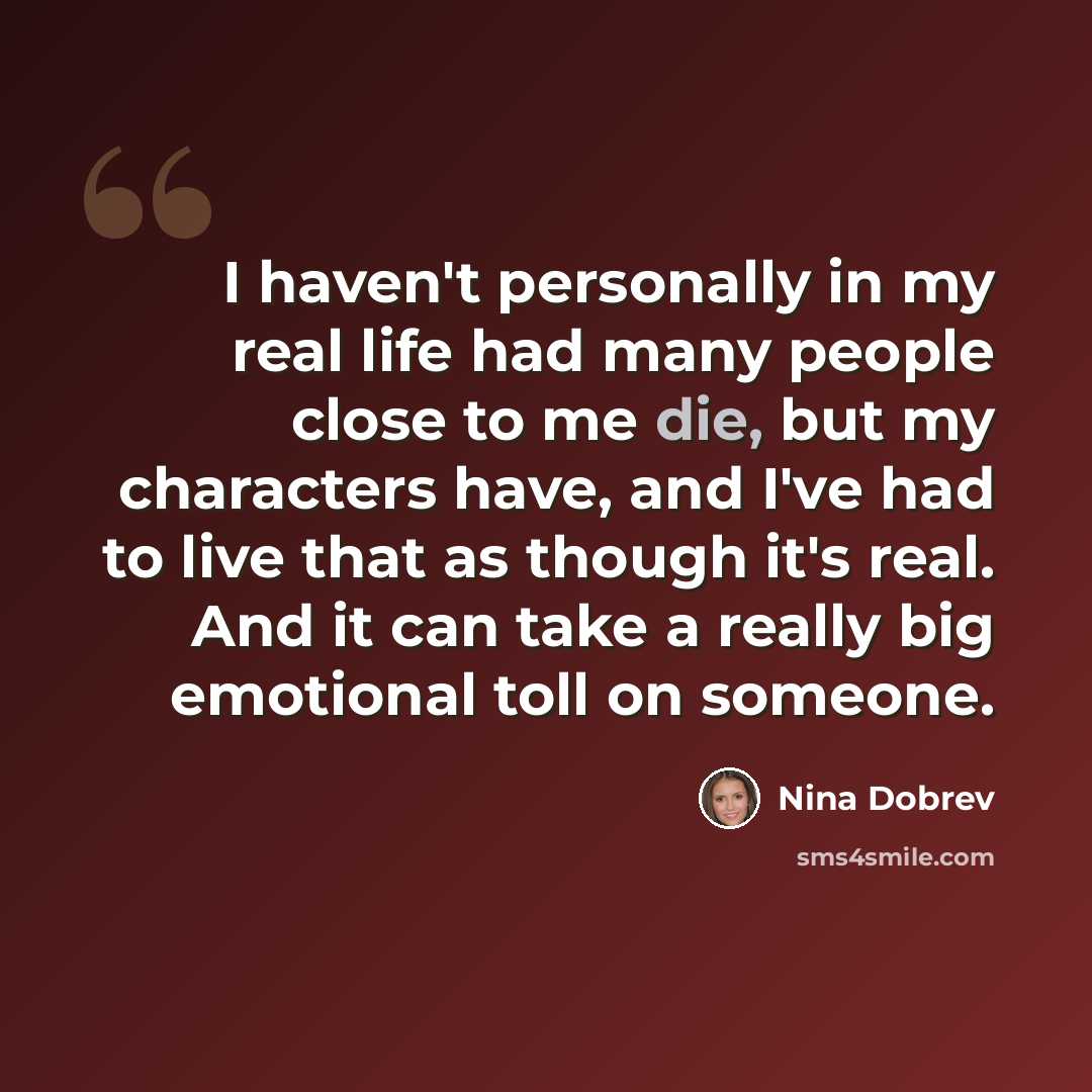 “I haven't personally in my real life had many people close to me die, but my characters have, and I've had to live that as though it's real. And it can take a really big emotional toll on someone.” quote by Nina Dobrev