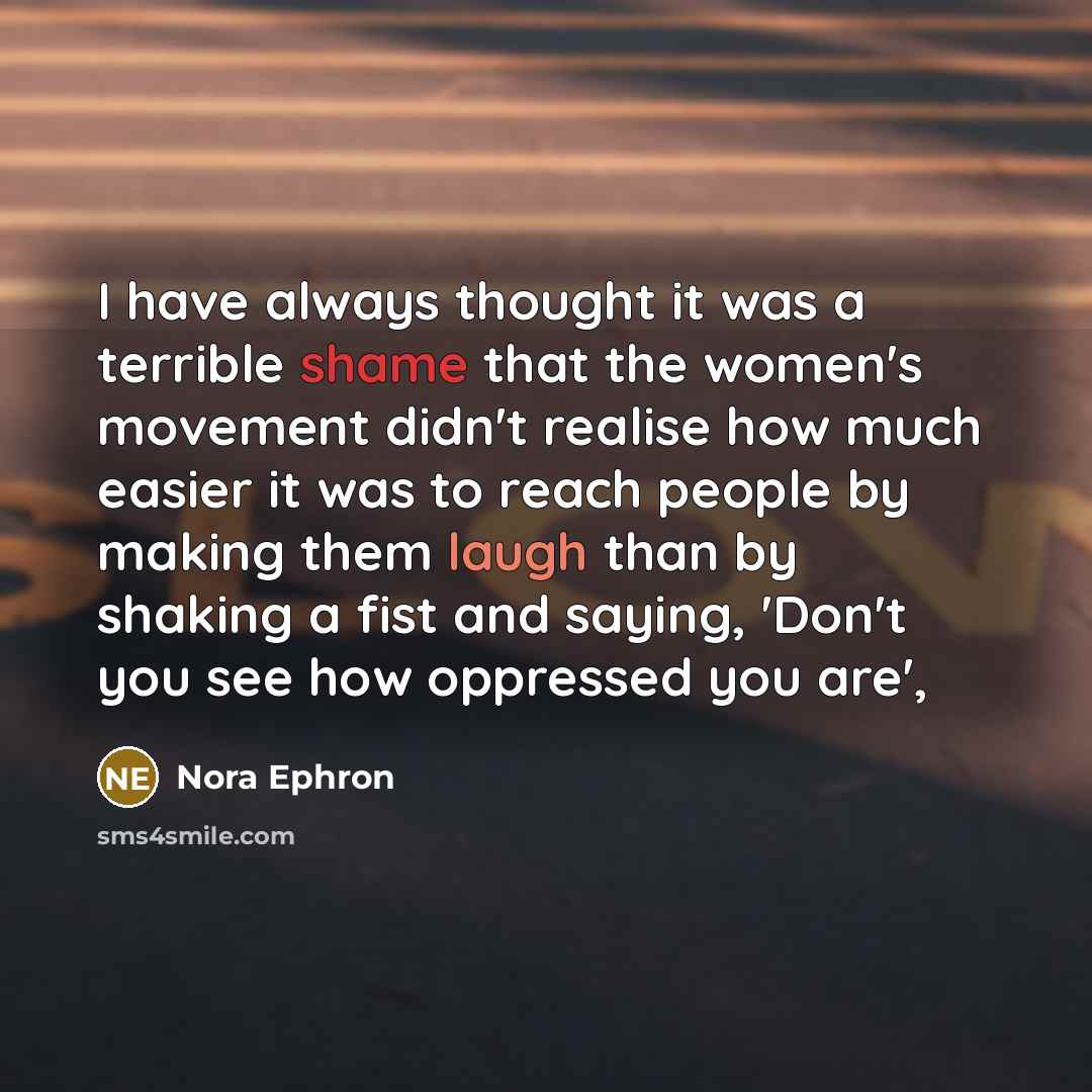 “I have always thought it was a terrible shame that the women's movement didn't realise how much easier it was to reach people by making them laugh than by shaking a fist and saying, 'Don't you see how oppressed you are',” quote by Nora Ephron