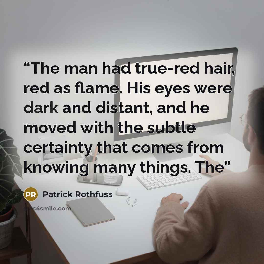 “The man had true-red hair, red as flame. His eyes were dark and distant, and he moved with the subtle certainty that comes from knowing many things. The” quote by Patrick Rothfuss