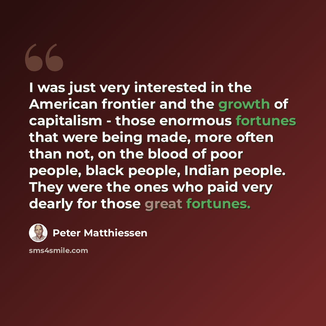 “I was just very interested in the American frontier and the growth of capitalism - those enormous fortunes that were being made, more often than not, on the blood of poor people, black people, Indian people. They were the ones who paid very dearly for those great fortunes.” quote by Peter Matthiessen