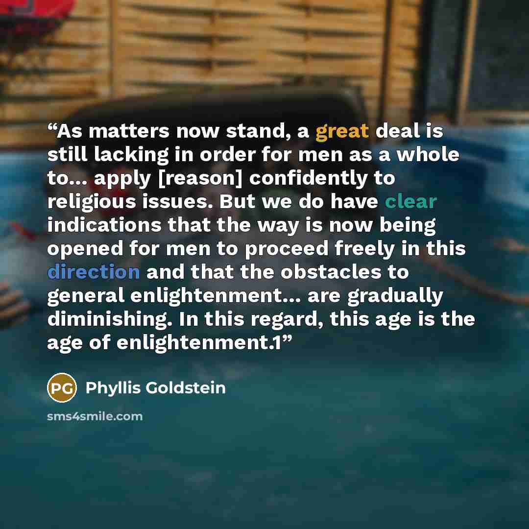 “As matters now stand, a great deal is still lacking in order for men as a whole to… apply [reason] confidently to religious issues. But we do have clear indications that the way is now being opened for men to proceed freely in this direction and that the obstacles to general enlightenment… are…” quote by Phyllis Goldstein