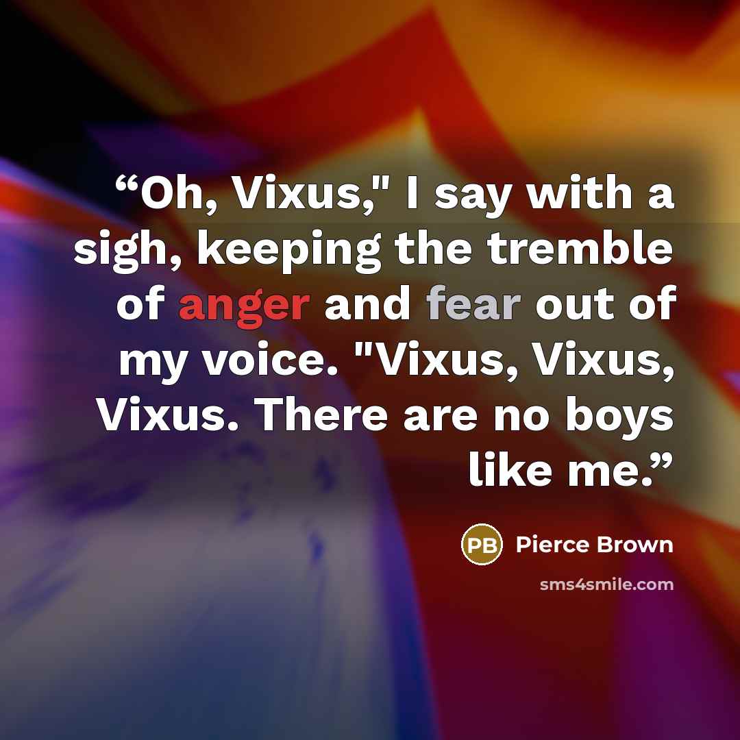 “Oh, Vixus," I say with a sigh, keeping the tremble of anger and fear out of my voice. "Vixus, Vixus, Vixus. There are no boys like me.” quote by Pierce Brown