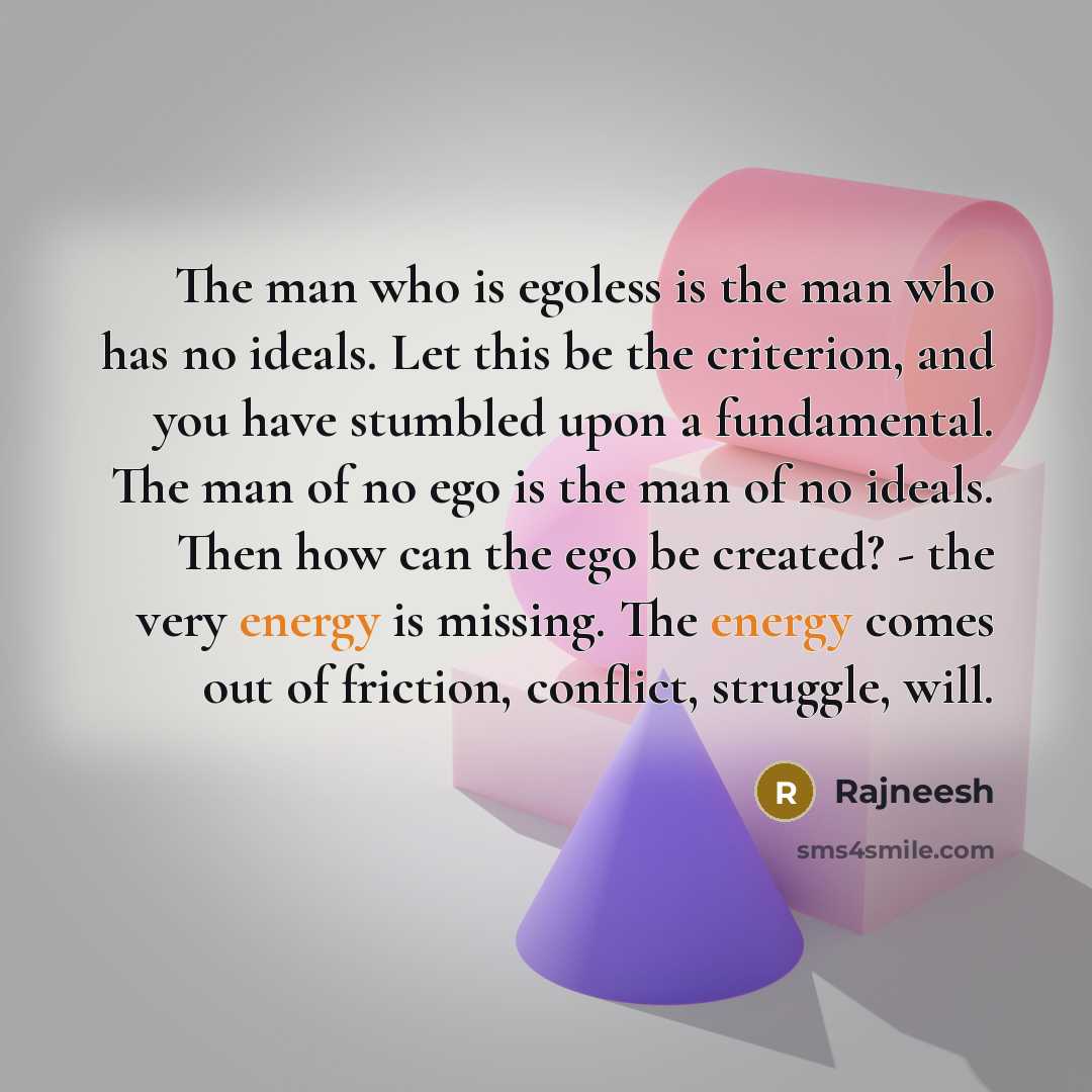 “The man who is egoless is the man who has no ideals. Let this be the criterion, and you have stumbled upon a fundamental. The man of no ego is the man of no ideals. Then how can the ego be created? - the very energy is missing. The energy comes out of friction, conflict, struggle, will.” quote by Rajneesh