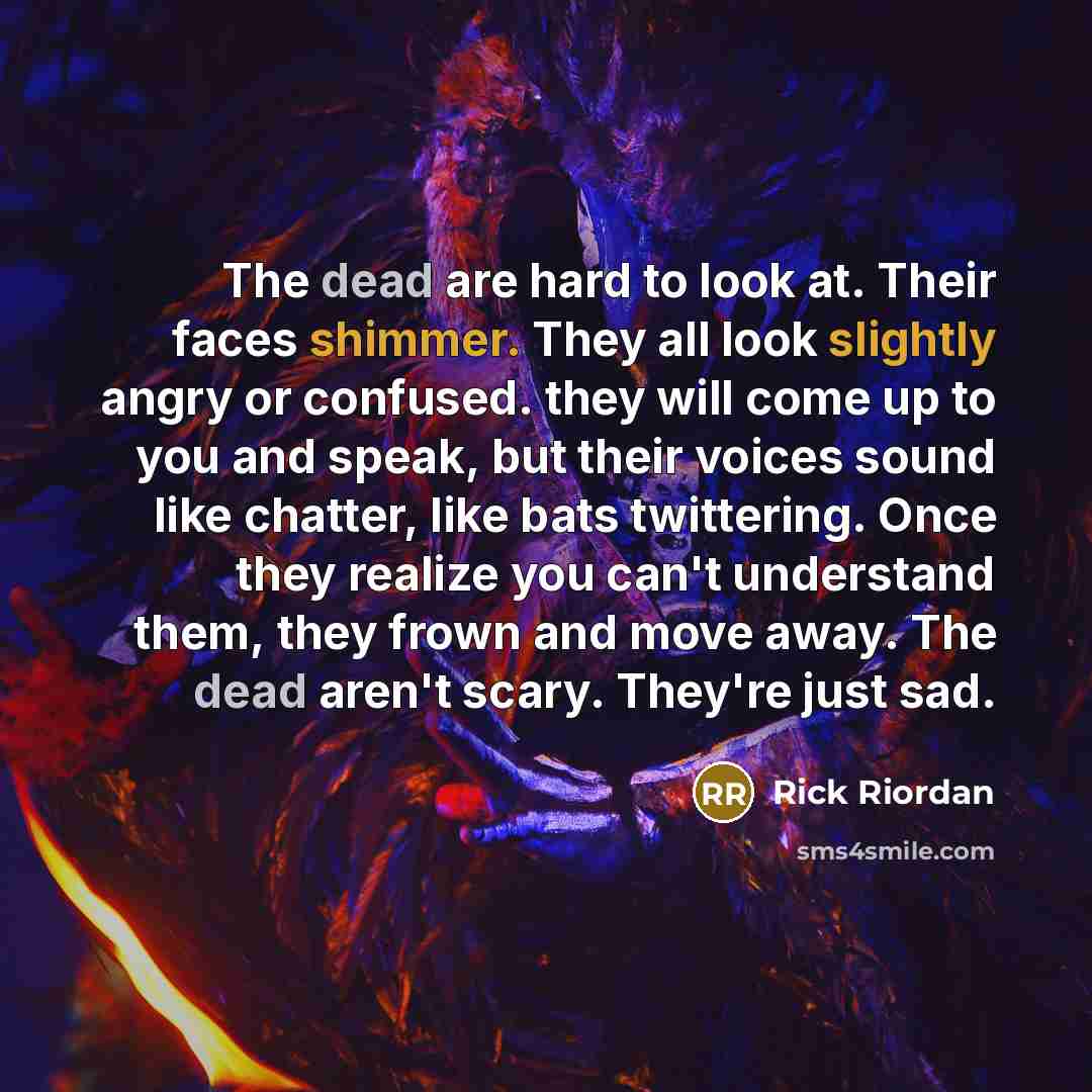 “The dead are hard to look at. Their faces shimmer. They all look slightly angry or confused. they will come up to you and speak, but their voices sound like chatter, like bats twittering. Once they realize you can't understand them, they frown and move away. The dead aren't scary. They're just sad.” quote by Rick Riordan