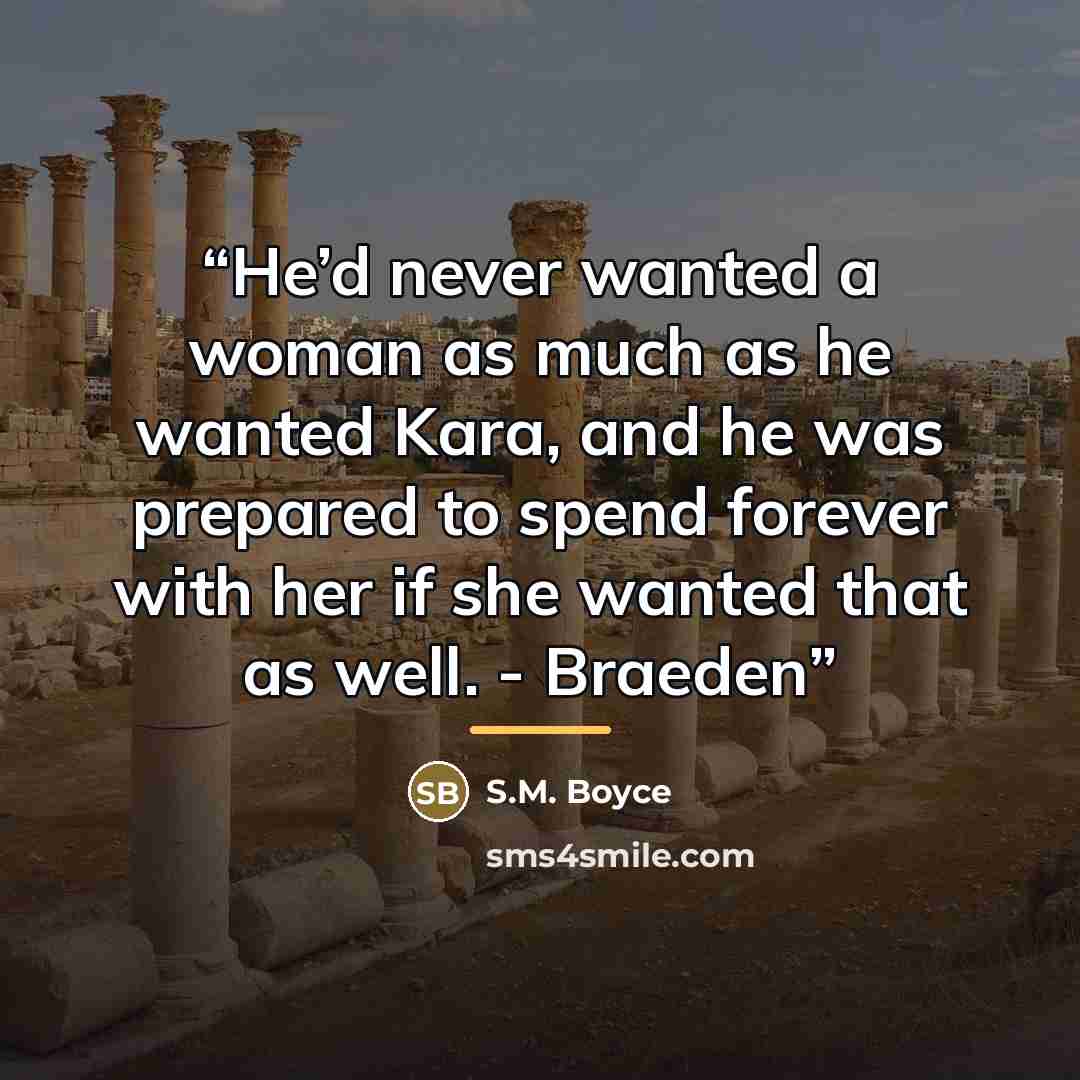“He’d never wanted a woman as much as he wanted Kara, and he was prepared to spend forever with her if she wanted that as well. - Braeden” quote by S.M. Boyce