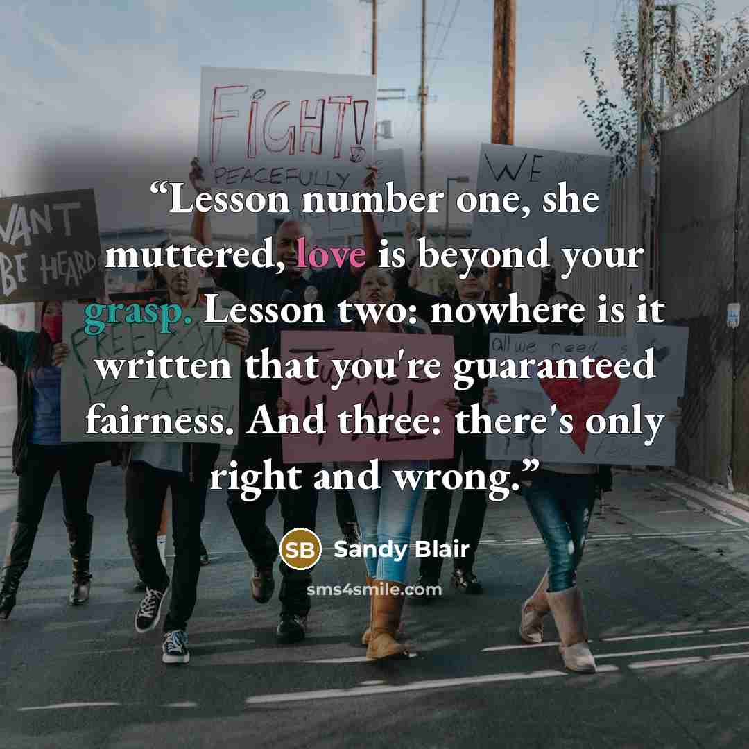 “Lesson number one, she muttered, love is beyond your grasp. Lesson two: nowhere is it written that you're guaranteed fairness. And three: there's only right and wrong.” quote by Sandy Blair