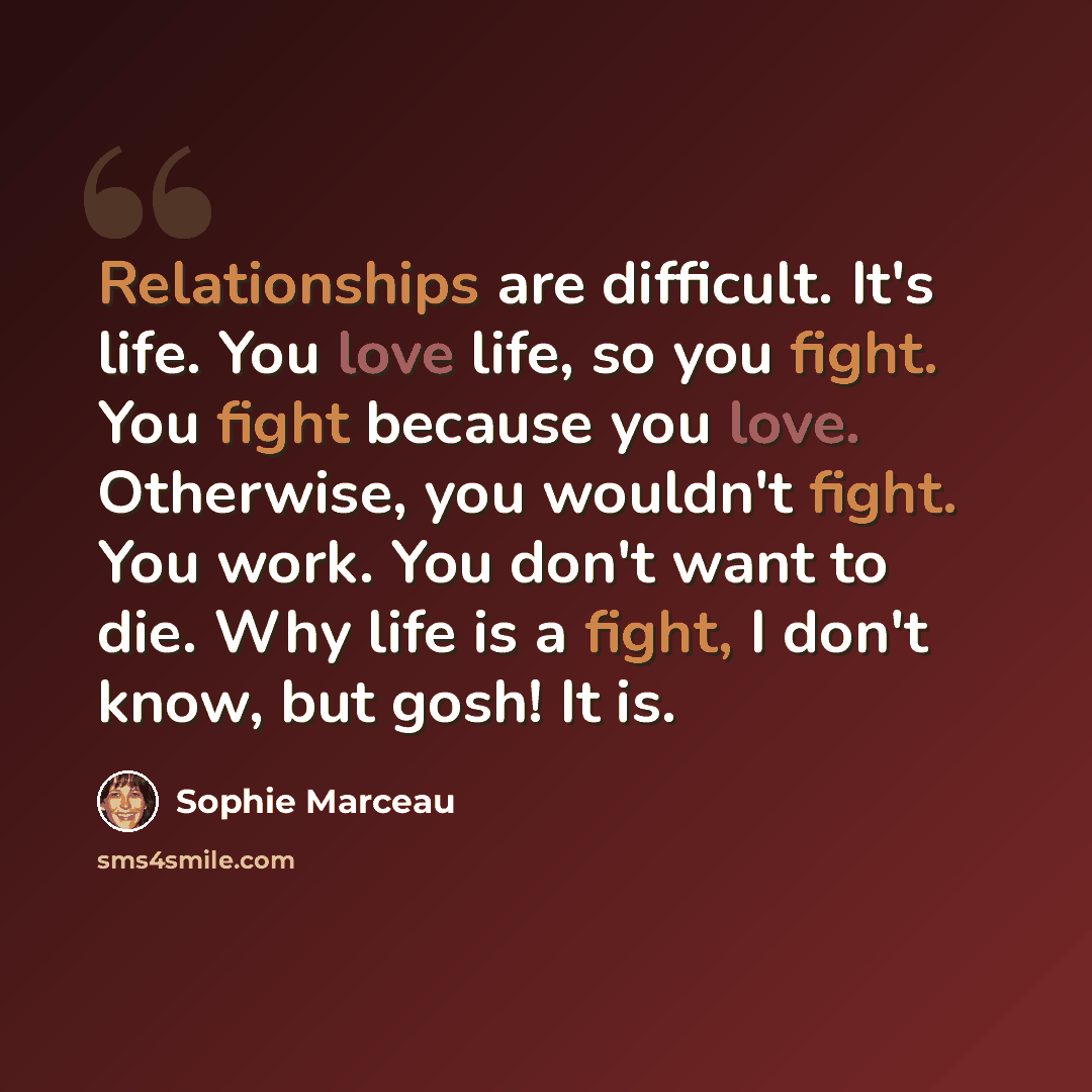 “Relationships are difficult. It's life. You love life, so you fight. You fight because you love. Otherwise, you wouldn't fight. You work. You don't want to die. Why life is a fight, I don't know, but gosh! It is.” quote by Sophie Marceau