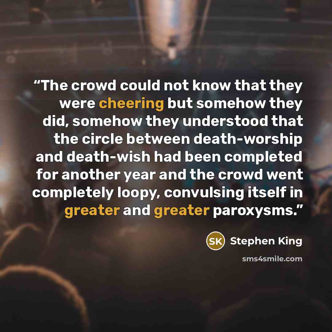 “The crowd could not know that they were cheering but somehow they did, somehow they understood that the circle between death-worship and death-wish had been completed for another year and the crowd went completely loopy, convulsing itself in greater and greater paroxysms.” quote by Stephen King