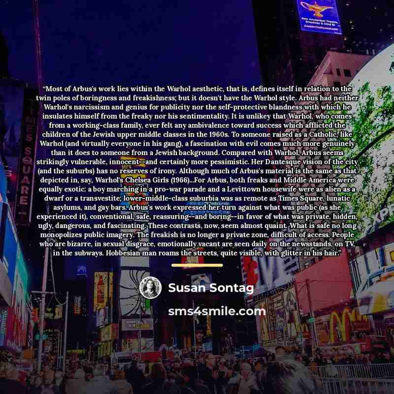 “Most of Arbus's work lies within the Warhol aesthetic, that is, defines itself in relation to the twin poles of boringness and freakishness; but it doesn't have the Warhol style. Arbus had neither Warhol's narcissism and genius for publicity nor the self-protective blandness with which he…” quote by Susan Sontag