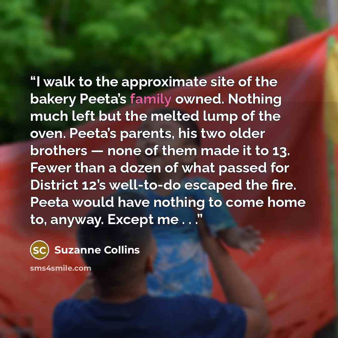 “I walk to the approximate site of the bakery Peeta’s family owned. Nothing much left but the melted lump of the oven. Peeta’s parents, his two older brothers — none of them made it to 13. Fewer than a dozen of what passed for District 12’s well-to-do escaped the fire. Peeta would have nothing to…” quote by Suzanne Collins