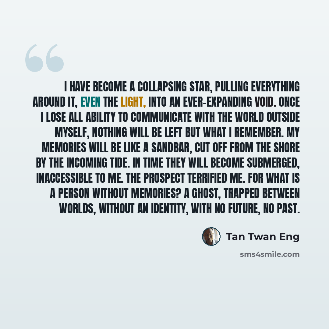 “I have become a collapsing star, pulling everything around it, even the light, into an ever-expanding void. Once I lose all ability to communicate with the world outside myself, nothing will be left but what I remember. My memories will be like a sandbar, cut off from the shore by the incoming…” quote by Tan Twan Eng