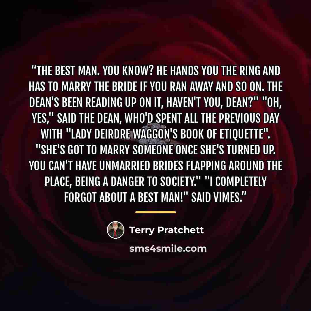 “The best man. You know? He hands you the ring and has to marry the bride if you ran away and so on. The Dean's been reading up on it, haven't you, Dean?" "Oh, yes," said the Dean, who'd spent all the previous day with "Lady Deirdre Waggon's Book of Etiquette". "She's got to marry someone once…” quote by Terry Pratchett