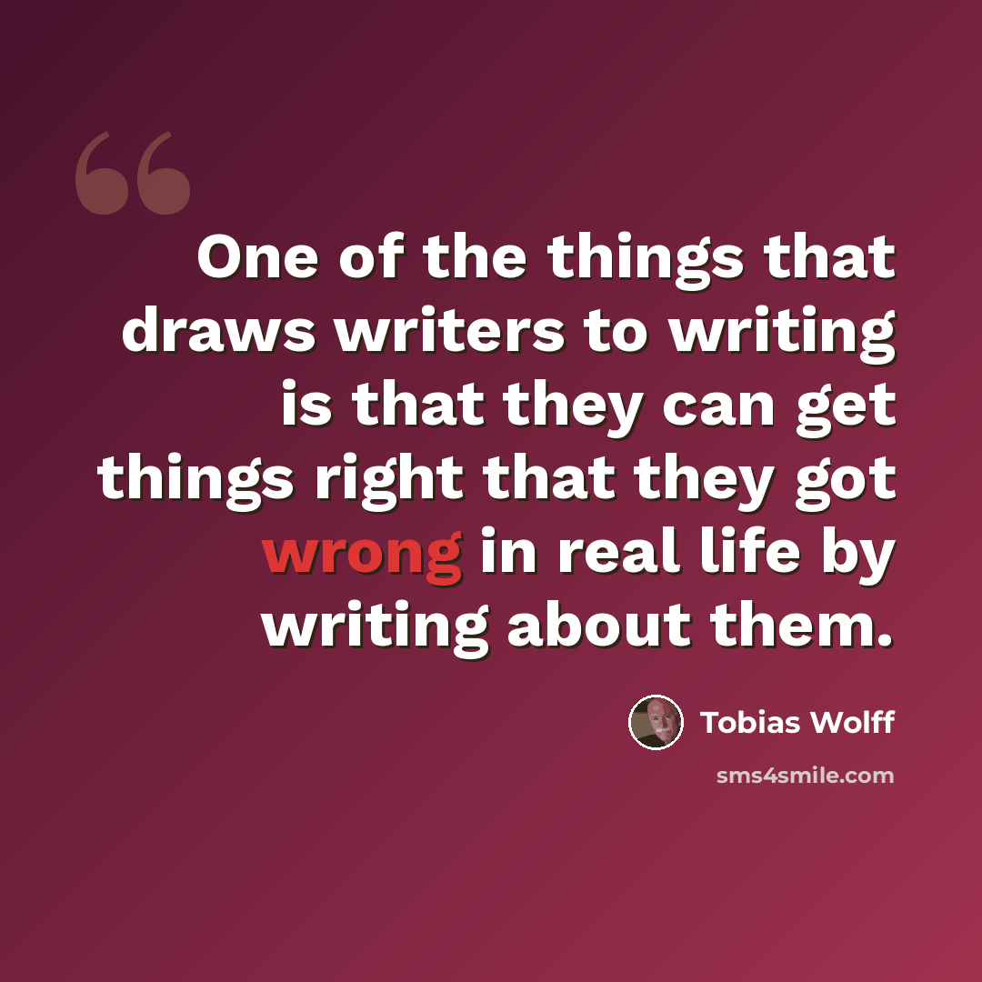 “One of the things that draws writers to writing is that they can get things right that they got wrong in real life by writing about them.” quote by Tobias Wolff