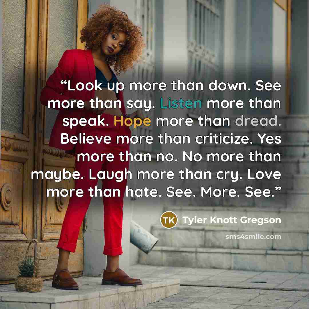 “Look up more than down. See more than say. Listen more than speak. Hope more than dread. Believe more than criticize. Yes more than no. No more than maybe. Laugh more than cry. Love more than hate. See. More. See.” quote by Tyler Knott Gregson