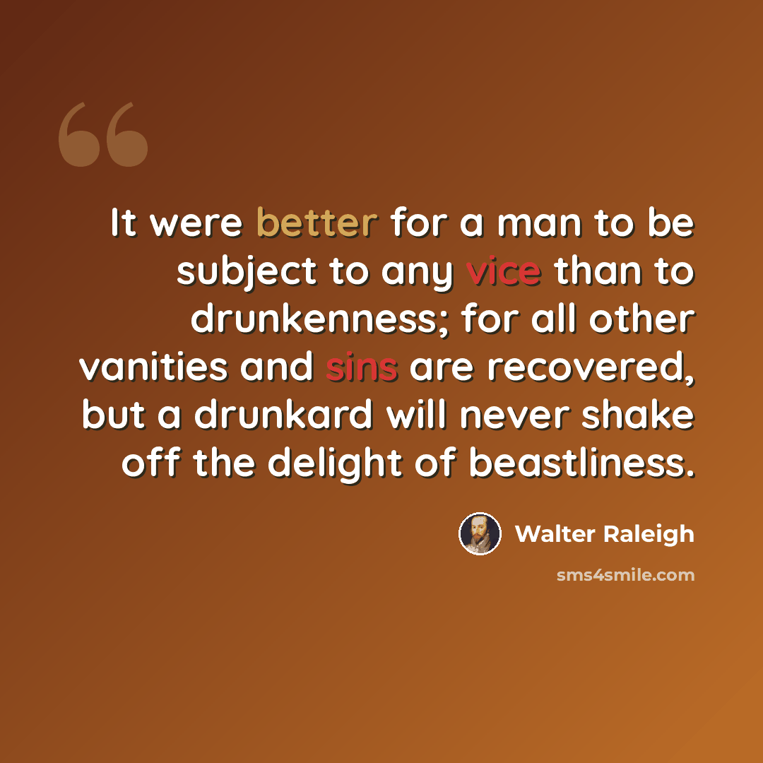 “It were better for a man to be subject to any vice than to drunkenness; for all other vanities and sins are recovered, but a drunkard will never shake off the delight of beastliness.” quote by Walter Raleigh