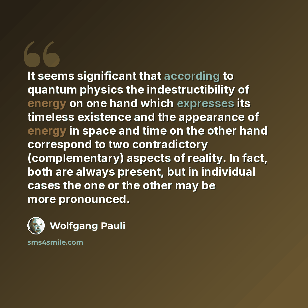 “It seems significant that according to quantum physics the indestructibility of energy on one hand which expresses its timeless existence and the appearance of energy in space and time on the other hand correspond to two contradictory (complementary) aspects of reality. In fact, both are always…” quote by Wolfgang Pauli