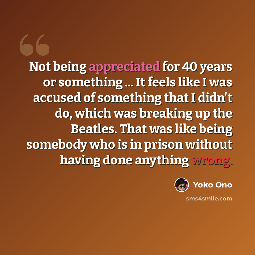 “Not being appreciated for 40 years or something ... It feels like I was accused of something that I didn't do, which was breaking up the Beatles. That was like being somebody who is in prison without having done anything wrong.” quote by Yoko Ono
