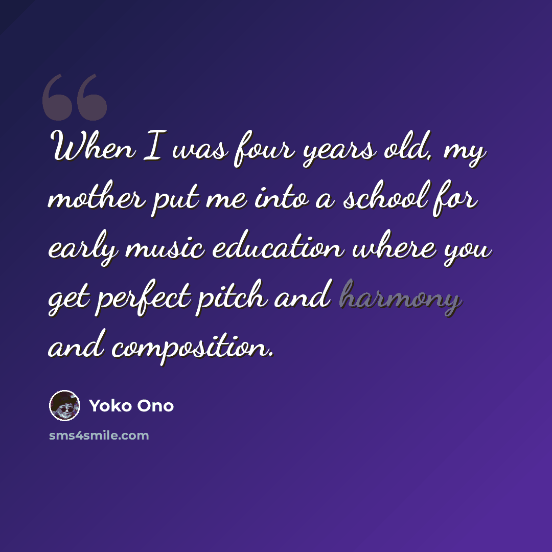 “When I was four years old, my mother put me into a school for early music education where you get perfect pitch and harmony and composition.” quote by Yoko Ono