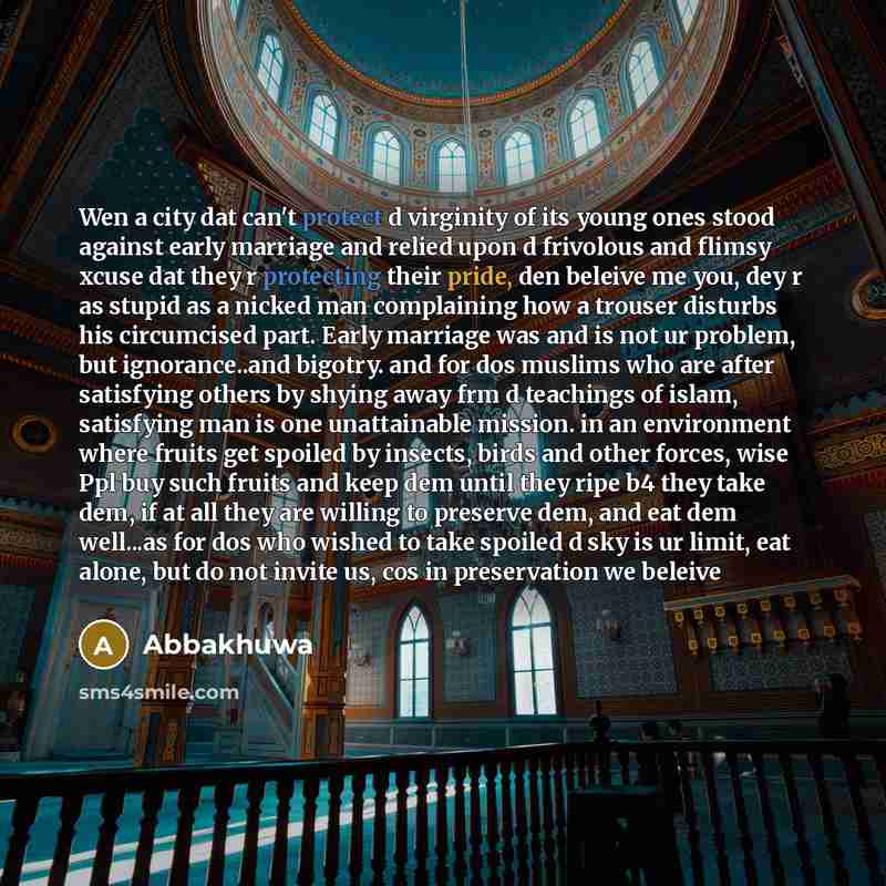 “Wen a city dat can't protect d virginity of its young ones stood against early marriage and relied upon d frivolous and flimsy xcuse dat they r protecting their pride, den beleive me you, dey r as stupid as a nicked man complaining how a trouser disturbs his circumcised part. Early marriage was…” quote by Abbakhuwa