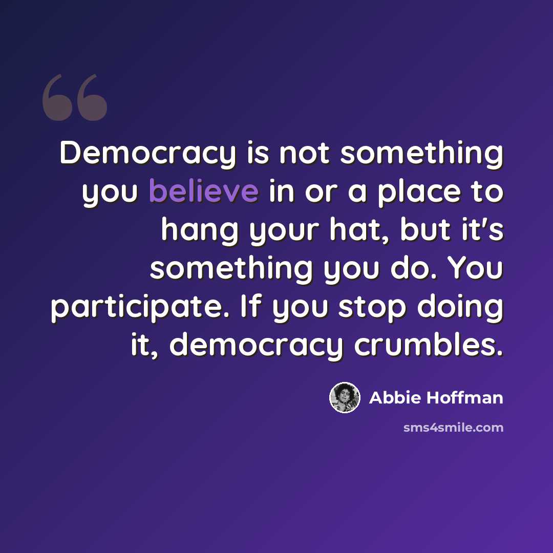 “Democracy is not something you believe in or a place to hang your hat, but it's something you do. You participate. If you stop doing it, democracy crumbles.” quote by Abbie Hoffman