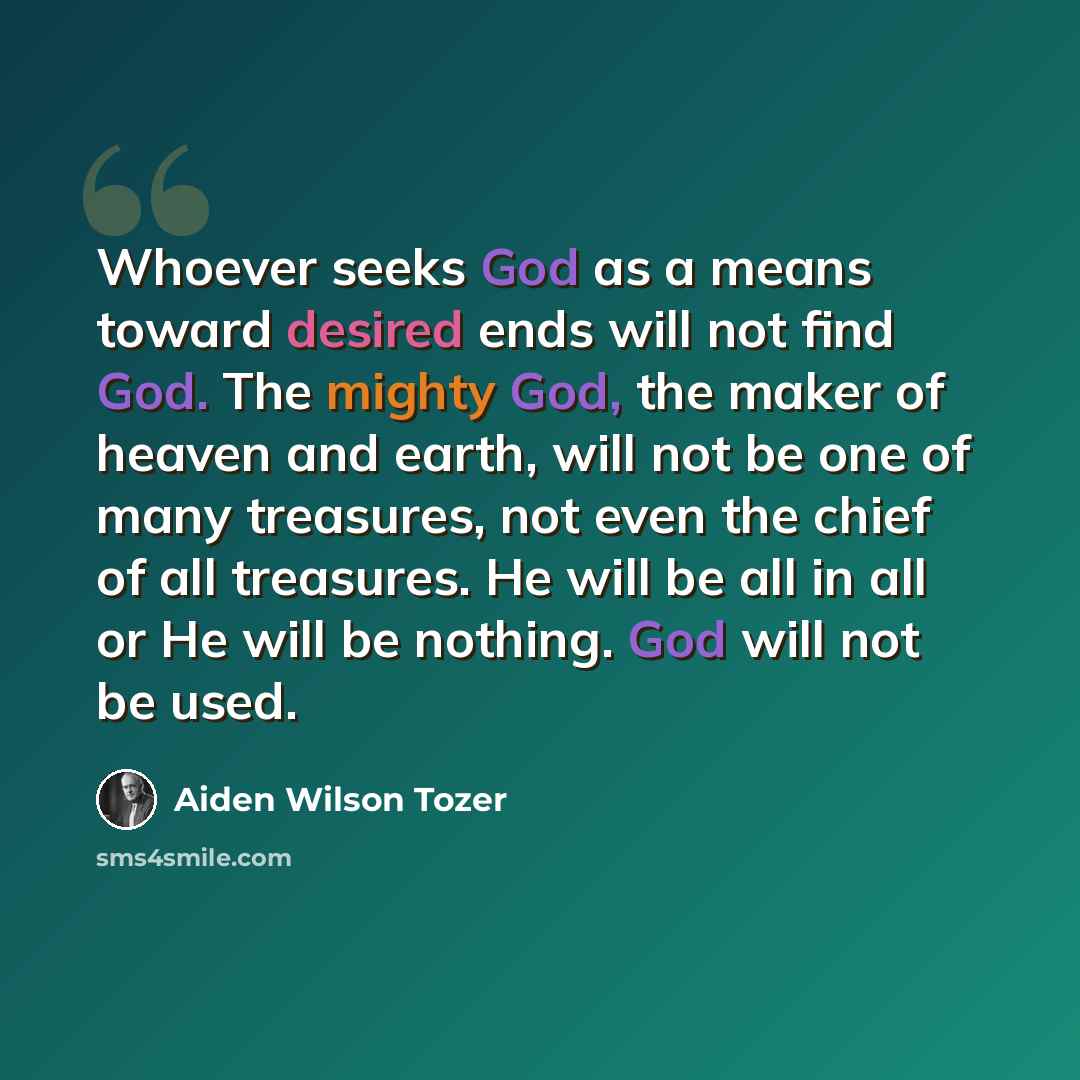 “Whoever seeks God as a means toward desired ends will not find God. The mighty God, the maker of heaven and earth, will not be one of many treasures, not even the chief of all treasures. He will be all in all or He will be nothing. God will not be used.” quote by Aiden Wilson Tozer