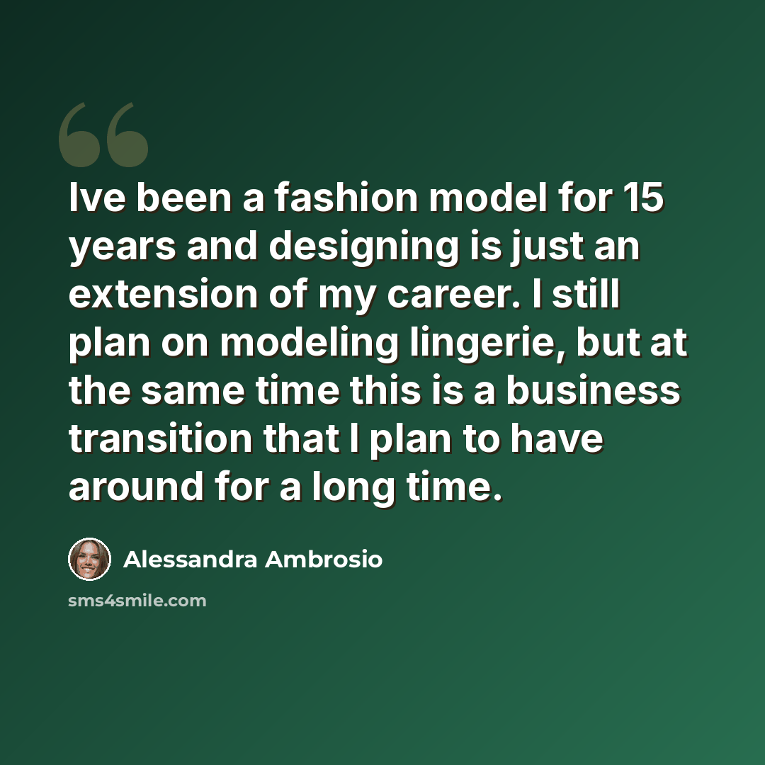 “Ive been a fashion model for 15 years and designing is just an extension of my career. I still plan on modeling lingerie, but at the same time this is a business transition that I plan to have around for a long time.” quote by Alessandra Ambrosio