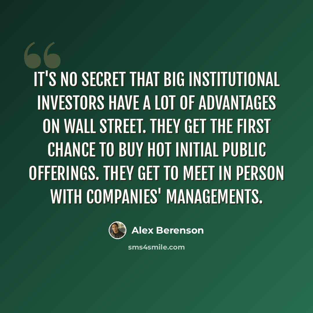 “It's no secret that big institutional investors have a lot of advantages on Wall Street. They get the first chance to buy hot initial public offerings. They get to meet in person with companies' managements.” quote by Alex Berenson