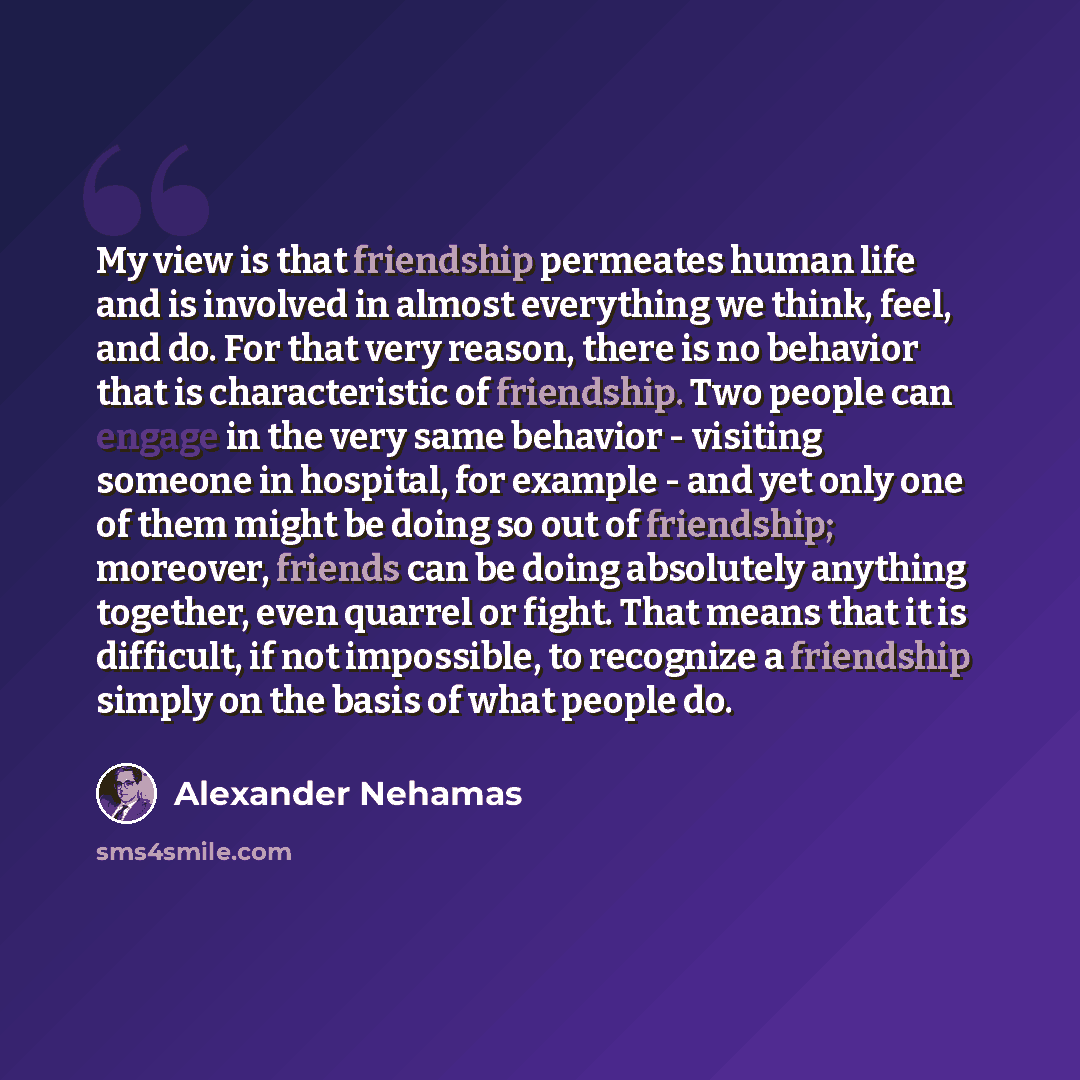“My view is that friendship permeates human life and is involved in almost everything we think, feel, and do. For that very reason, there is no behavior that is characteristic of friendship. Two people can engage in the very same behavior - visiting someone in hospital, for example - and yet only…” quote by Alexander Nehamas