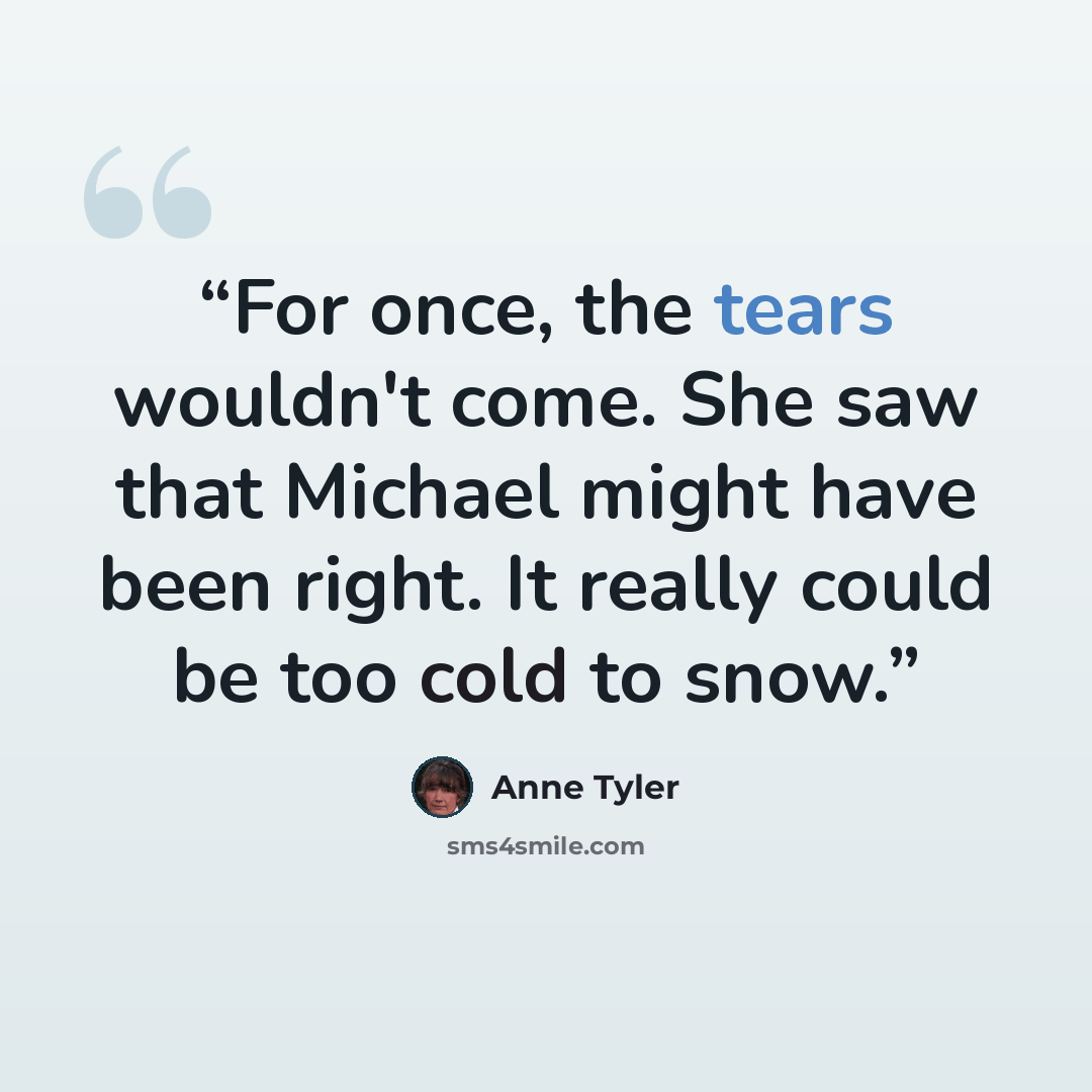 “For once, the tears wouldn't come. She saw that Michael might have been right. It really could be too cold to snow.” quote by Anne Tyler