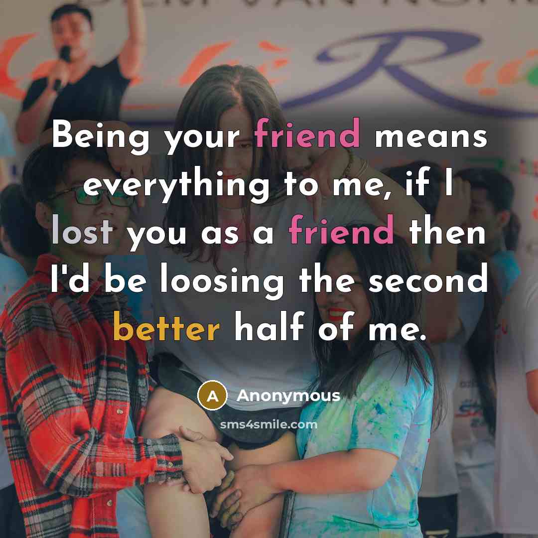“Being your friend means everything to me, if I lost you as a friend then I'd be loosing the second better half of me.” quote by Anonymous