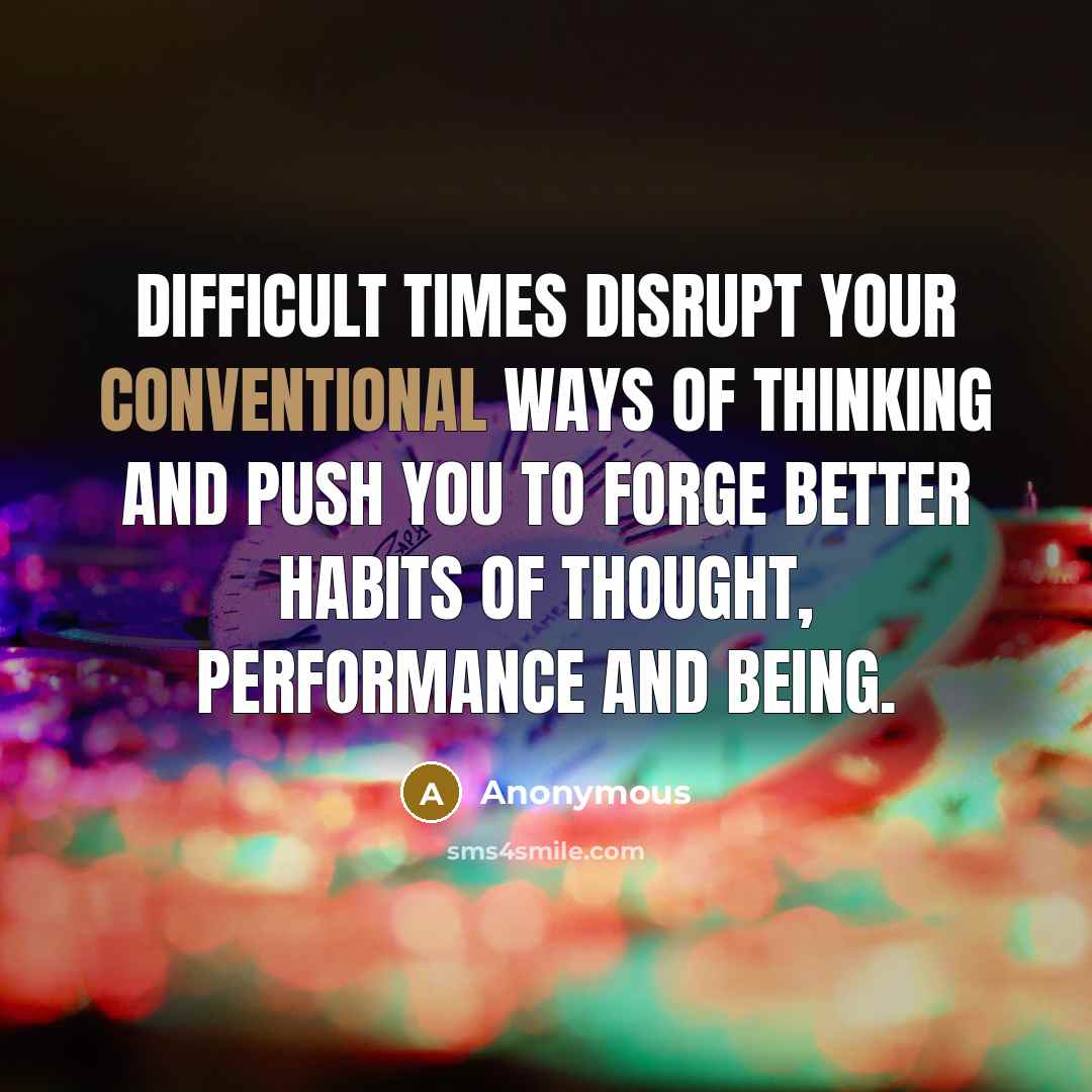 “Difficult times disrupt your conventional ways of thinking and push you to forge better habits of thought, performance and being.” quote by Anonymous