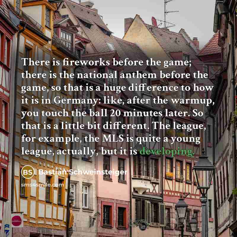 “There is fireworks before the game; there is the national anthem before the game, so that is a huge difference to how it is in Germany: like, after the warmup, you touch the ball 20 minutes later. So that is a little bit different. The league, for example, the MLS is quite a young league…” quote by Bastian Schweinsteiger