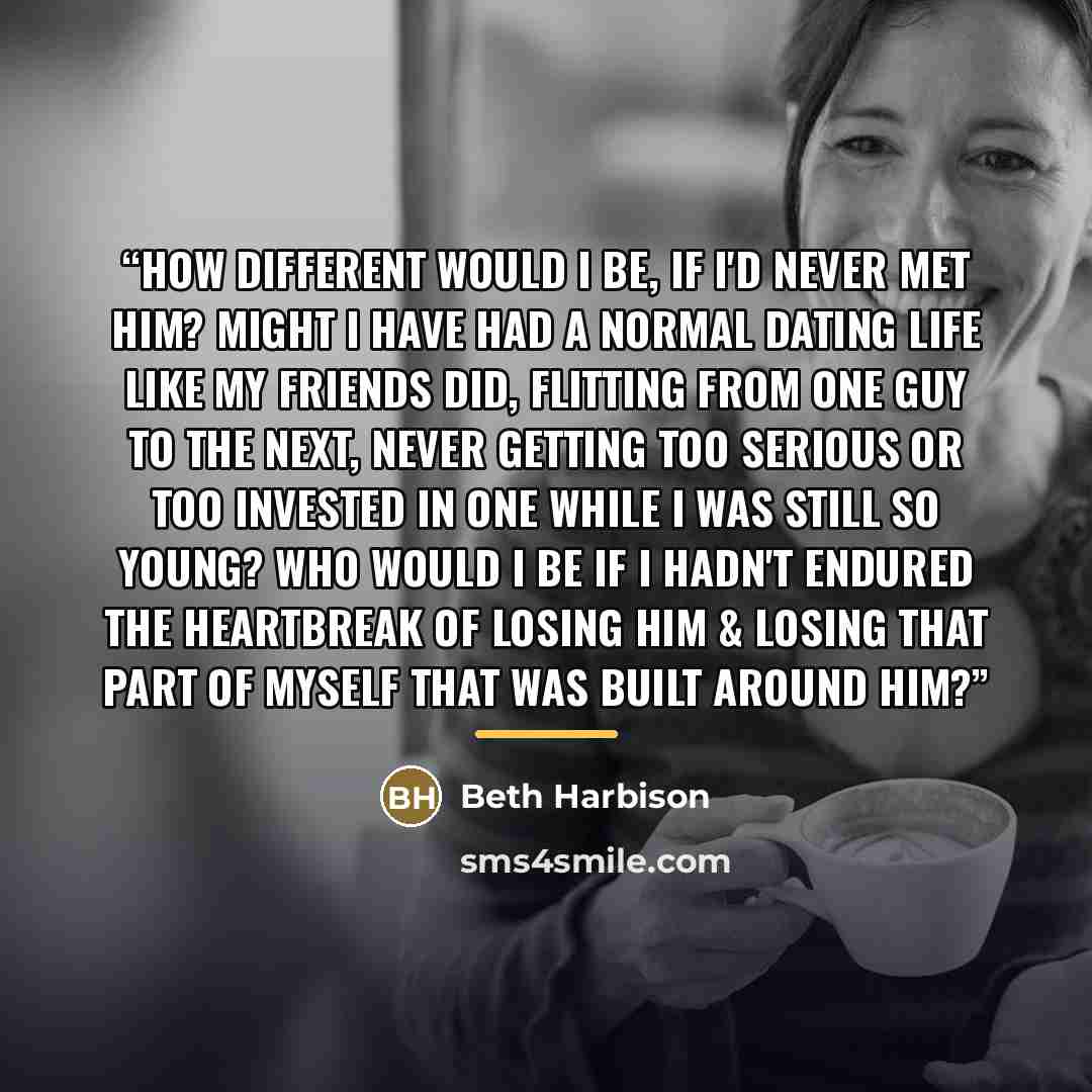 “How different would I be, if I'd never met him? Might I have had a normal dating life like my friends did, flitting from one guy to the next, never getting too serious or too invested in one while I was still so young? Who would I be if I hadn't endured the heartbreak of losing him & losing that…” quote by Beth Harbison