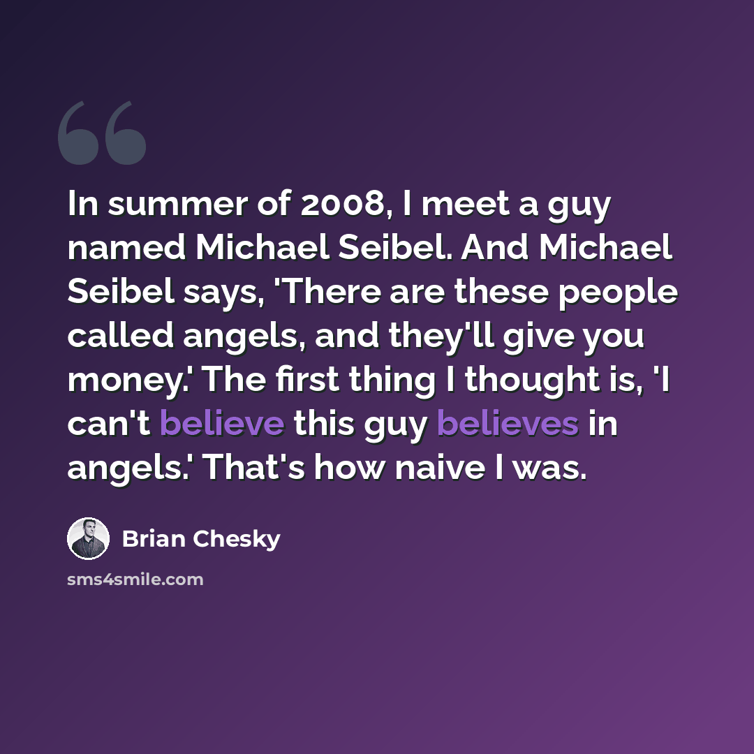 “In summer of 2008, I meet a guy named Michael Seibel. And Michael Seibel says, 'There are these people called angels, and they'll give you money.' The first thing I thought is, 'I can't believe this guy believes in angels.' That's how naive I was.” quote by Brian Chesky