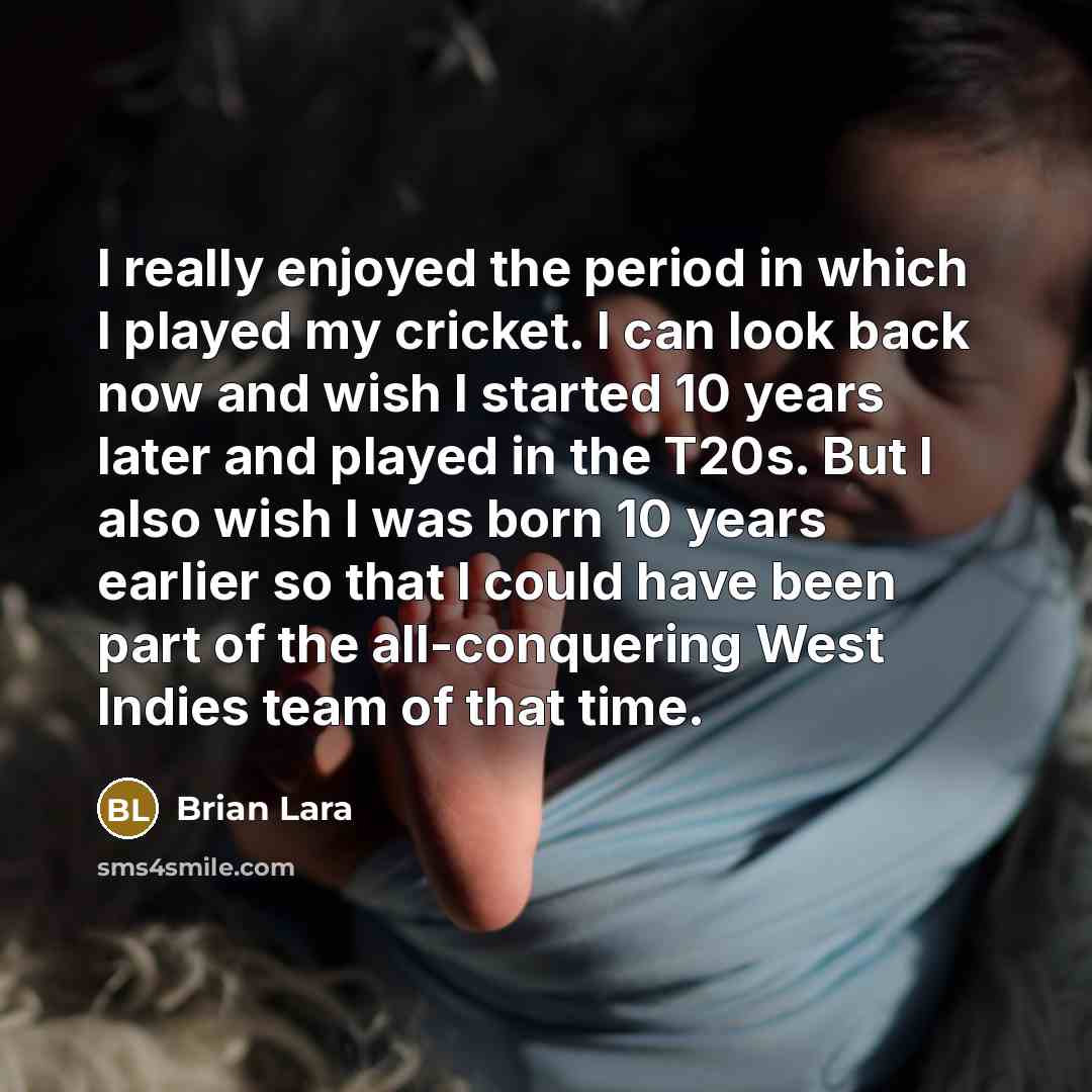 “I really enjoyed the period in which I played my cricket. I can look back now and wish I started 10 years later and played in the T20s. But I also wish I was born 10 years earlier so that I could have been part of the all-conquering West Indies team of that time.” quote by Brian Lara