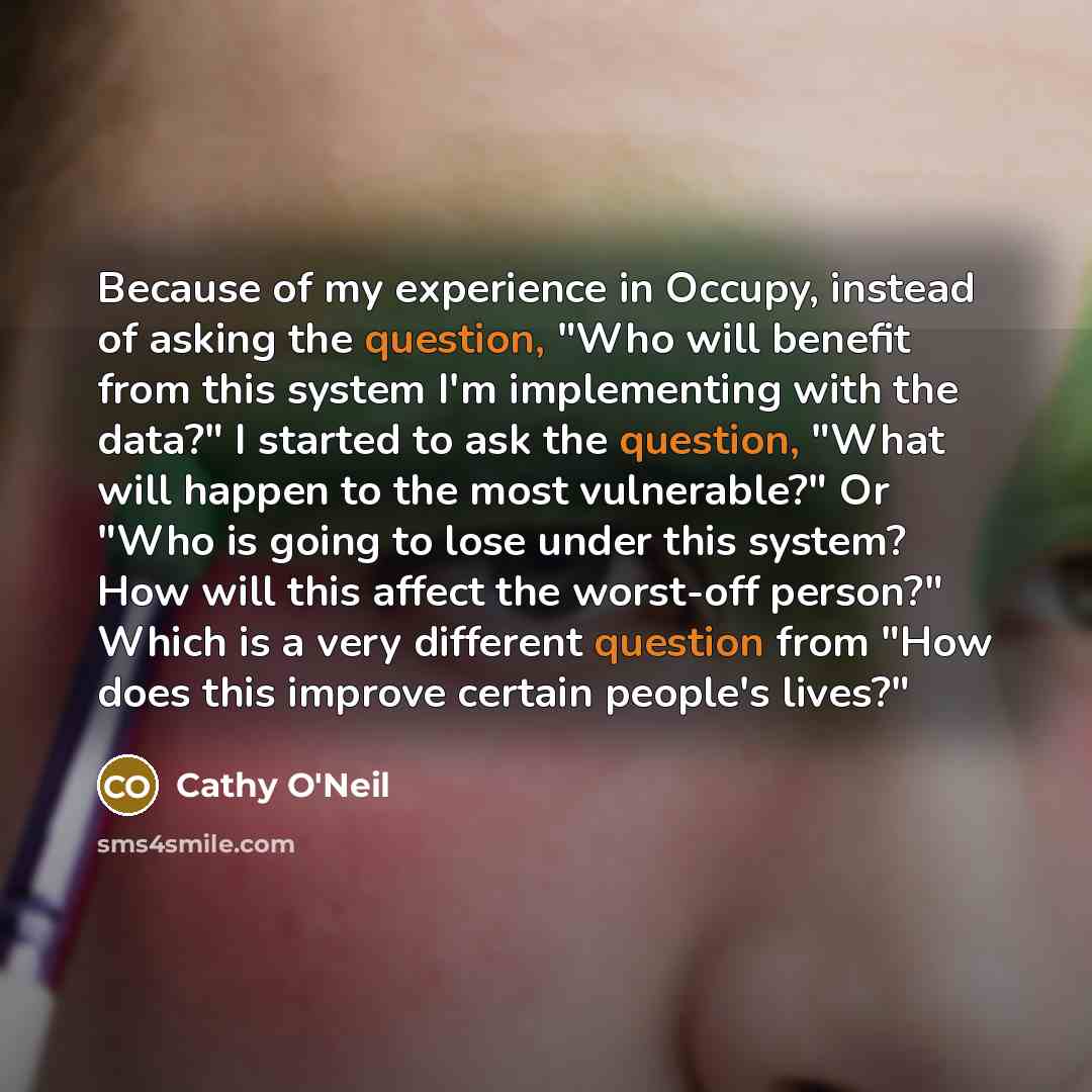 “Because of my experience in Occupy, instead of asking the question, "Who will benefit from this system I'm implementing with the data?" I started to ask the question, "What will happen to the most vulnerable?" Or "Who is going to lose under this system? How will this affect the worst-off person?"…” quote by Cathy O'Neil