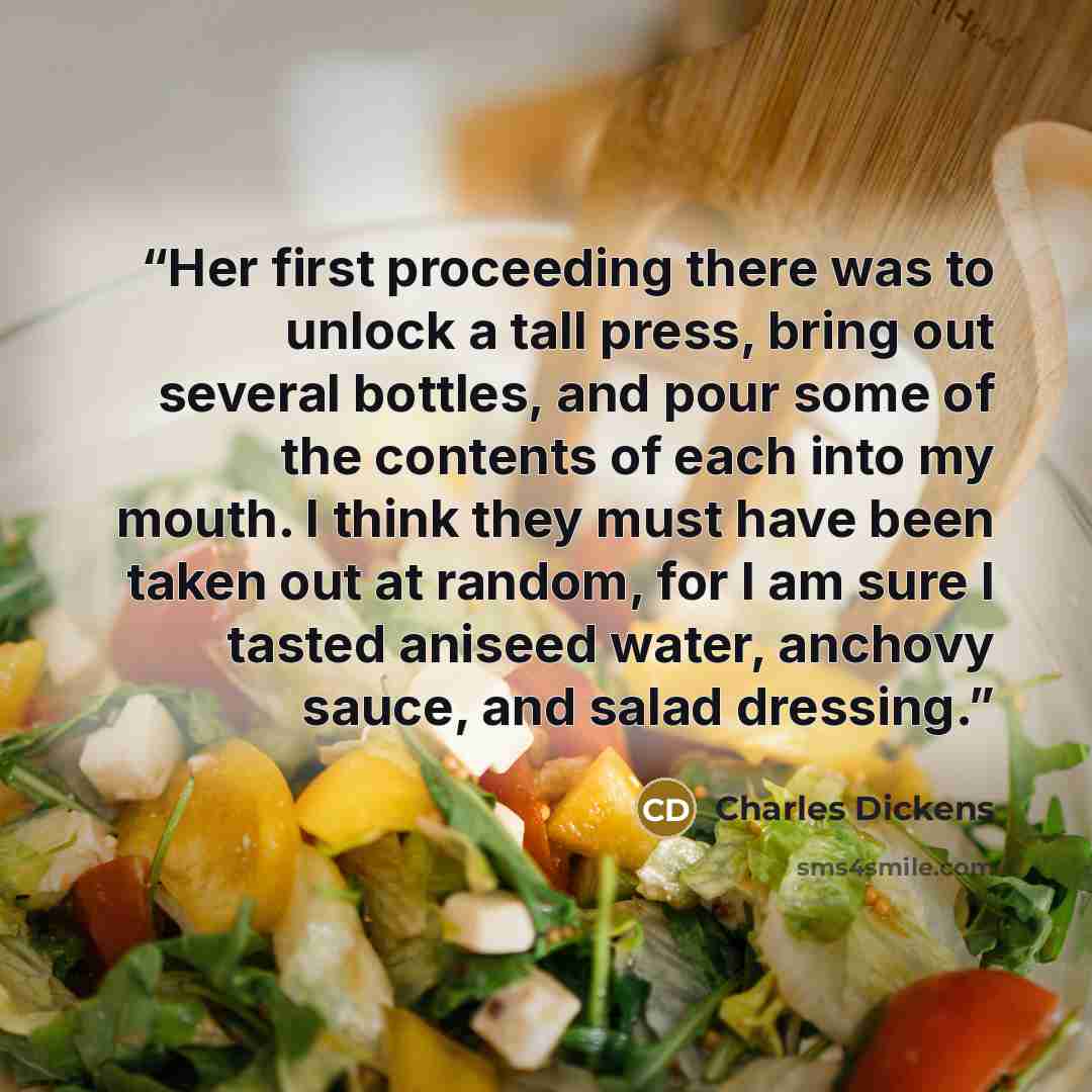 “Her first proceeding there was to unlock a tall press, bring out several bottles, and pour some of the contents of each into my mouth. I think they must have been taken out at random, for I am sure I tasted aniseed water, anchovy sauce, and salad dressing.” quote by Charles Dickens