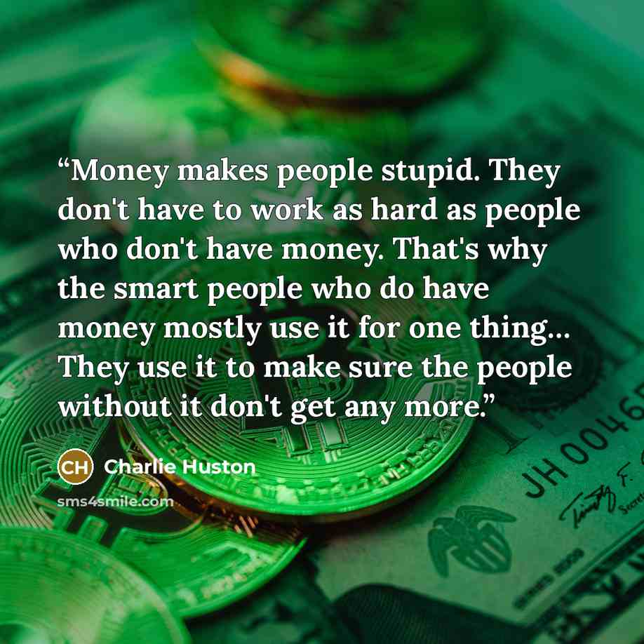 “Money makes people stupid. They don't have to work as hard as people who don't have money. That's why the smart people who do have money mostly use it for one thing… They use it to make sure the people without it don't get any more.” quote by Charlie Huston