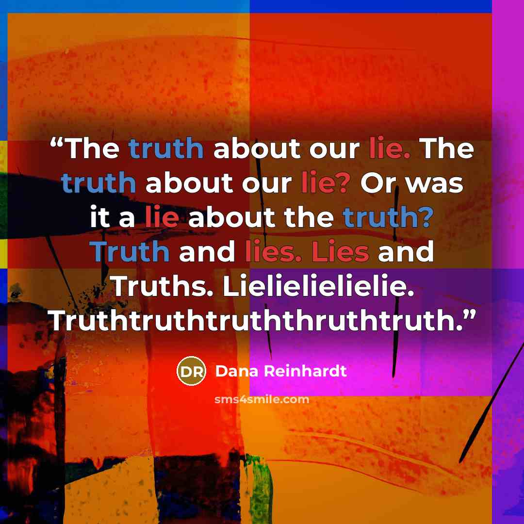“The truth about our lie. The truth about our lie? Or was it a lie about the truth? Truth and lies. Lies and Truths. Lielielielielie. Truthtruthtruththruthtruth.” quote by Dana Reinhardt