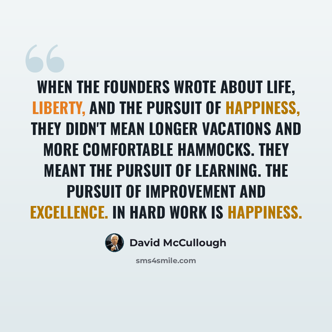 “When the founders wrote about life, liberty, and the pursuit of happiness, they didn't mean longer vacations and more comfortable hammocks. They meant the pursuit of learning. The pursuit of improvement and excellence. In hard work is happiness.” quote by David McCullough